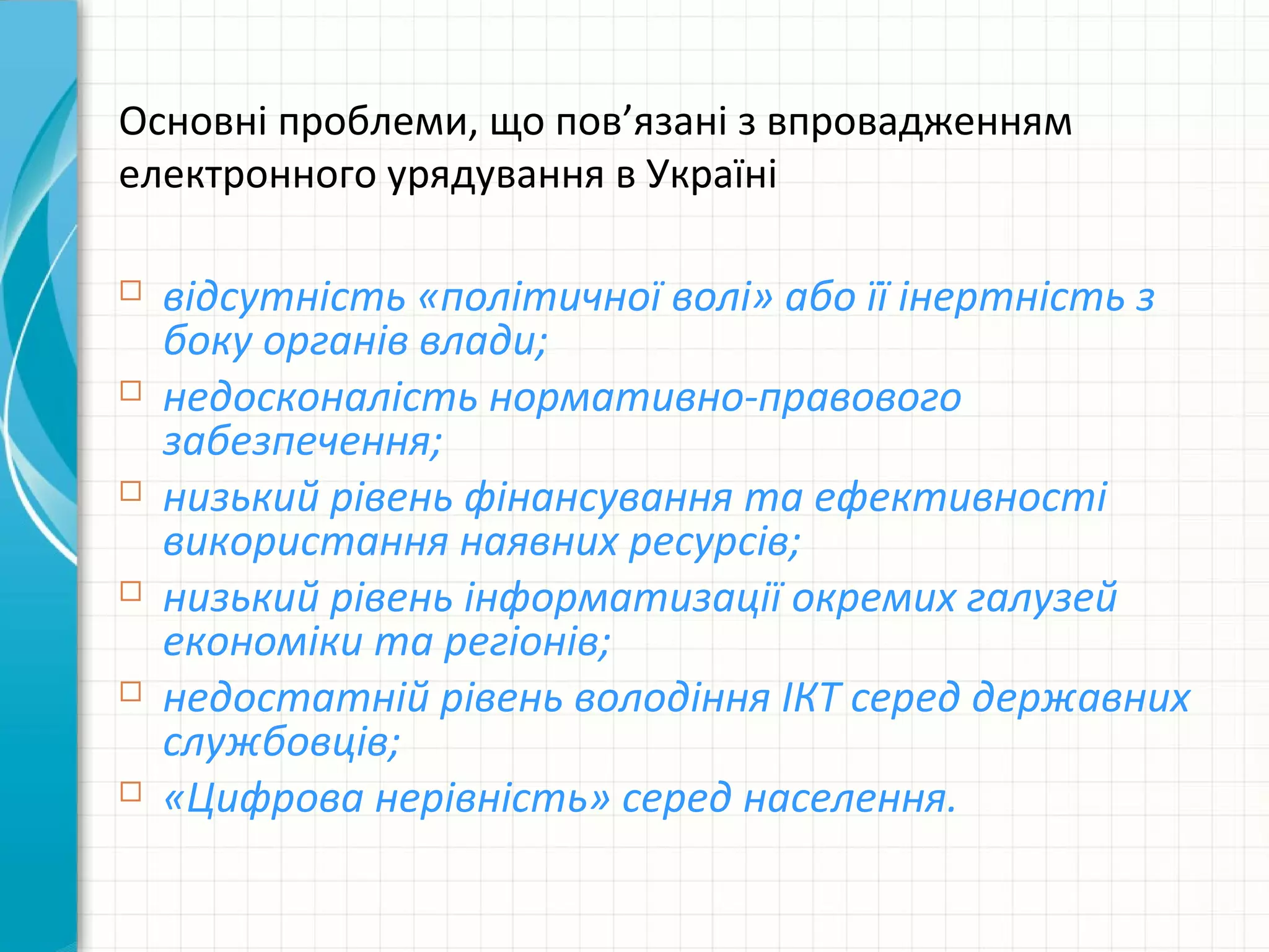 Основні проблеми, що пов’язані з впровадженням
електронного урядування в Україні

   відсутність «політичної волі» або її інертність з
    боку органів влади;
   недосконалість нормативно-правового
    забезпечення;
   низький рівень фінансування та ефективності
    використання наявних ресурсів;
   низький рівень інформатизації окремих галузей
    економіки та регіонів;
   недостатній рівень володіння ІКТ серед державних
    службовців;
   «Цифрова нерівність» серед населення.
 