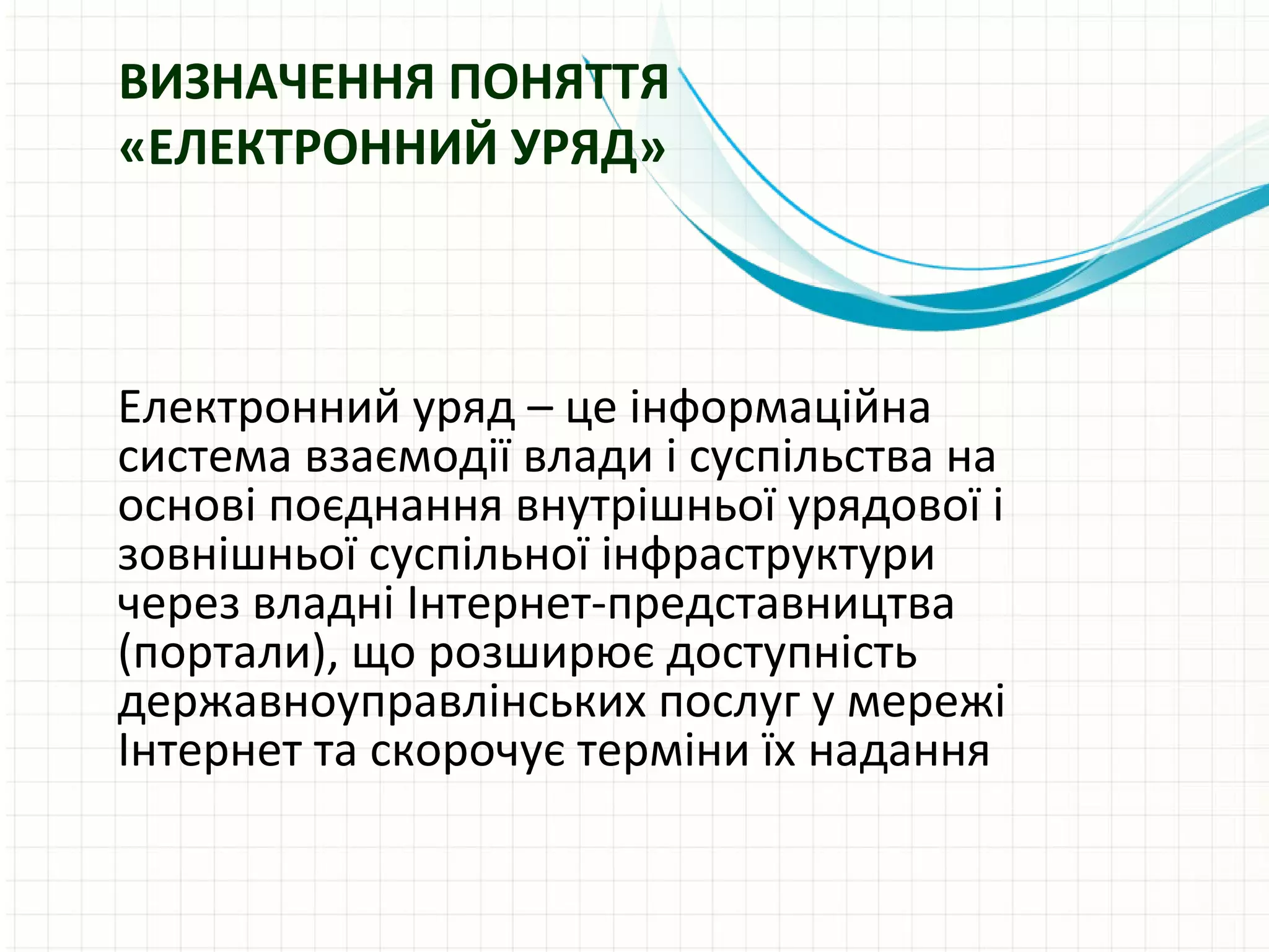 ВИЗНАЧЕННЯ ПОНЯТТЯ
«ЕЛЕКТРОННИЙ УРЯД»



Електронний уряд – це інформаційна
система взаємодії влади і суспільства на
основі поєднання внутрішньої урядової і
зовнішньої суспільної інфраструктури
через владні Інтернет-представництва
(портали), що розширює доступність
державноуправлінських послуг у мережі
Інтернет та скорочує терміни їх надання
 