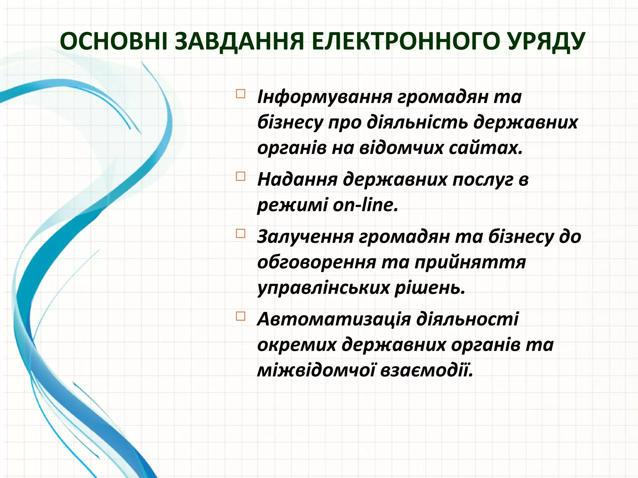 ОСНОВНІ ЗАВДАННЯ ЕЛЕКТРОННОГО УРЯДУ
              Інформування громадян та
               бізнесу про діяльність державних
               органів на відомчих сайтах.
              Надання державних послуг в
               режимі on-line.
              Залучення громадян та бізнесу до
               обговорення та прийняття
               управлінських рішень.
              Автоматизація діяльності
               окремих державних органів та
               міжвідомчої взаємодії.
 