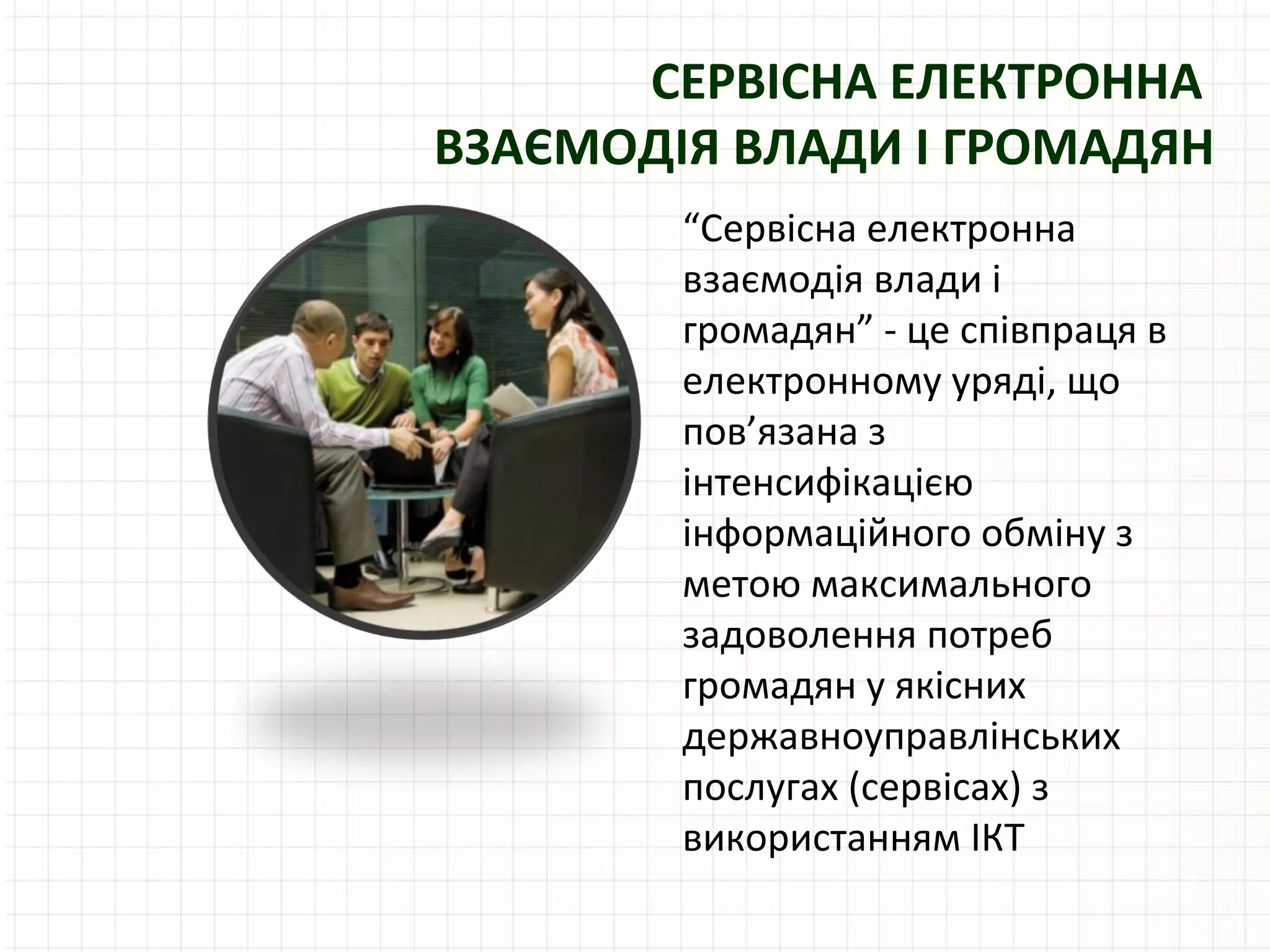 СЕРВІСНА ЕЛЕКТРОННА
ВЗАЄМОДІЯ ВЛАДИ І ГРОМАДЯН
        “Сервісна електронна
        взаємодія влади і
        громадян” - це співпраця в
        електронному уряді, що
        пов’язана з
        інтенсифікацією
        інформаційного обміну з
        метою максимального
        задоволення потреб
        громадян у якісних
        державноуправлінських
        послугах (сервісах) з
        використанням ІКТ
 
