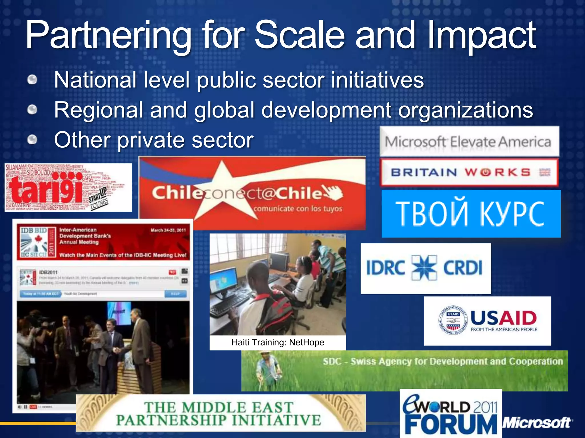 Improving Services and SystemsHelp NGOs achieve scale and impact through IT services, support and training NGO Connection Days – 107 in 2010; 5k participantsTechnology and Services Partners:NetHopeConsortium: 150 countries, 32 NGOstelecentre.org:70 countries, 80,000 telecentresTechSoupGlobal:31 countries40,000 NGOs
