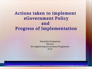 Actions taken to implement
    eGovernment Policy
            and
Progress of Implementation

              Wasantha Deshapriya
                     Director
      Re-engineering Government Programme
                      ICTA
 