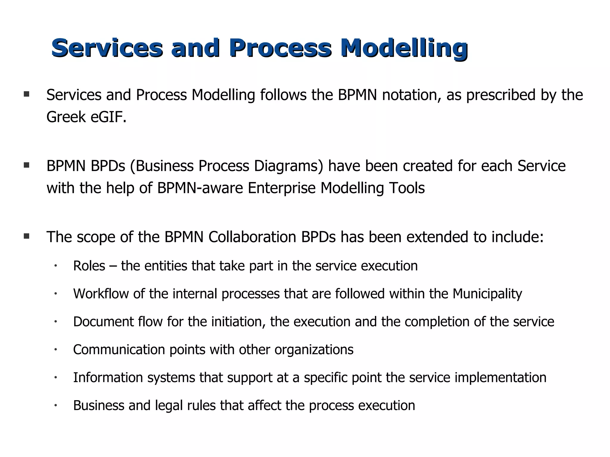 Services and Process Modelling
s   Services and Process Modelling follows the BPMN notation, as prescribed by the
    Greek eGIF.

s   BPMN BPDs (Business Process Diagrams) have been created for each Service
    with the help of BPMN-aware Enterprise Modelling Tools

s   The scope of the BPMN Collaboration BPDs has been extended to include:
     •   Roles – the entities that take part in the service execution
     •   Workflow of the internal processes that are followed within the Municipality
     •   Document flow for the initiation, the execution and the completion of the service
     •   Communication points with other organizations
     •   Information systems that support at a specific point the service implementation
     •   Business and legal rules that affect the process execution
 