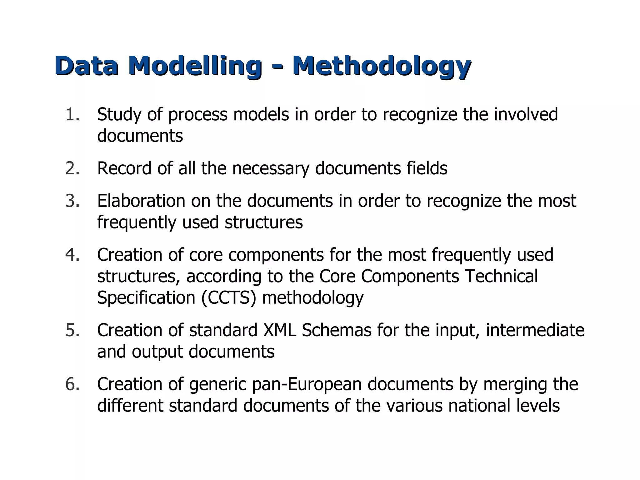 Data Modelling - Methodology
1. Study of process models in order to recognize the involved
   documents
2. Record of all the necessary documents fields
3. Elaboration on the documents in order to recognize the most
   frequently used structures
4. Creation of core components for the most frequently used
   structures, according to the Core Components Technical
   Specification (CCTS) methodology
5. Creation of standard XML Schemas for the input, intermediate
   and output documents
6. Creation of generic pan-European documents by merging the
   different standard documents of the various national levels
 