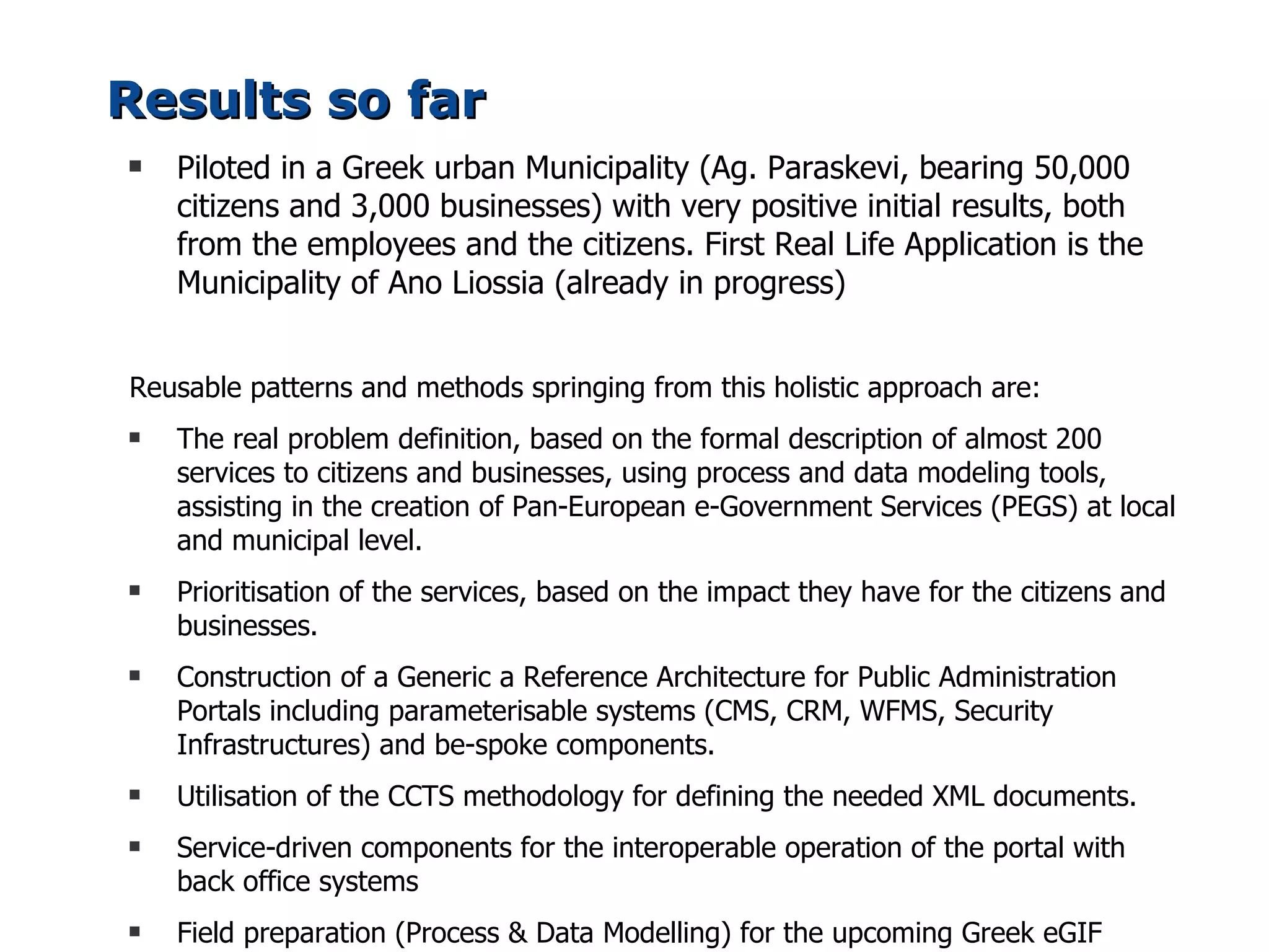 Results so far
s   Piloted in a Greek urban Municipality (Ag. Paraskevi, bearing 50,000
    citizens and 3,000 businesses) with very positive initial results, both
    from the employees and the citizens. First Real Life Application is the
    Municipality of Ano Liossia (already in progress)


Reusable patterns and methods springing from this holistic approach are:
s   The real problem definition, based on the formal description of almost 200
    services to citizens and businesses, using process and data modeling tools,
    assisting in the creation of Pan-European e-Government Services (PEGS) at local
    and municipal level.
s   Prioritisation of the services, based on the impact they have for the citizens and
    businesses.
s   Construction of a Generic a Reference Architecture for Public Administration
    Portals including parameterisable systems (CMS, CRM, WFMS, Security
    Infrastructures) and be-spoke components.
s   Utilisation of the CCTS methodology for defining the needed XML documents.
s   Service-driven components for the interoperable operation of the portal with
    back office systems
s   Field preparation (Process & Data Modelling) for the upcoming Greek eGIF
 
