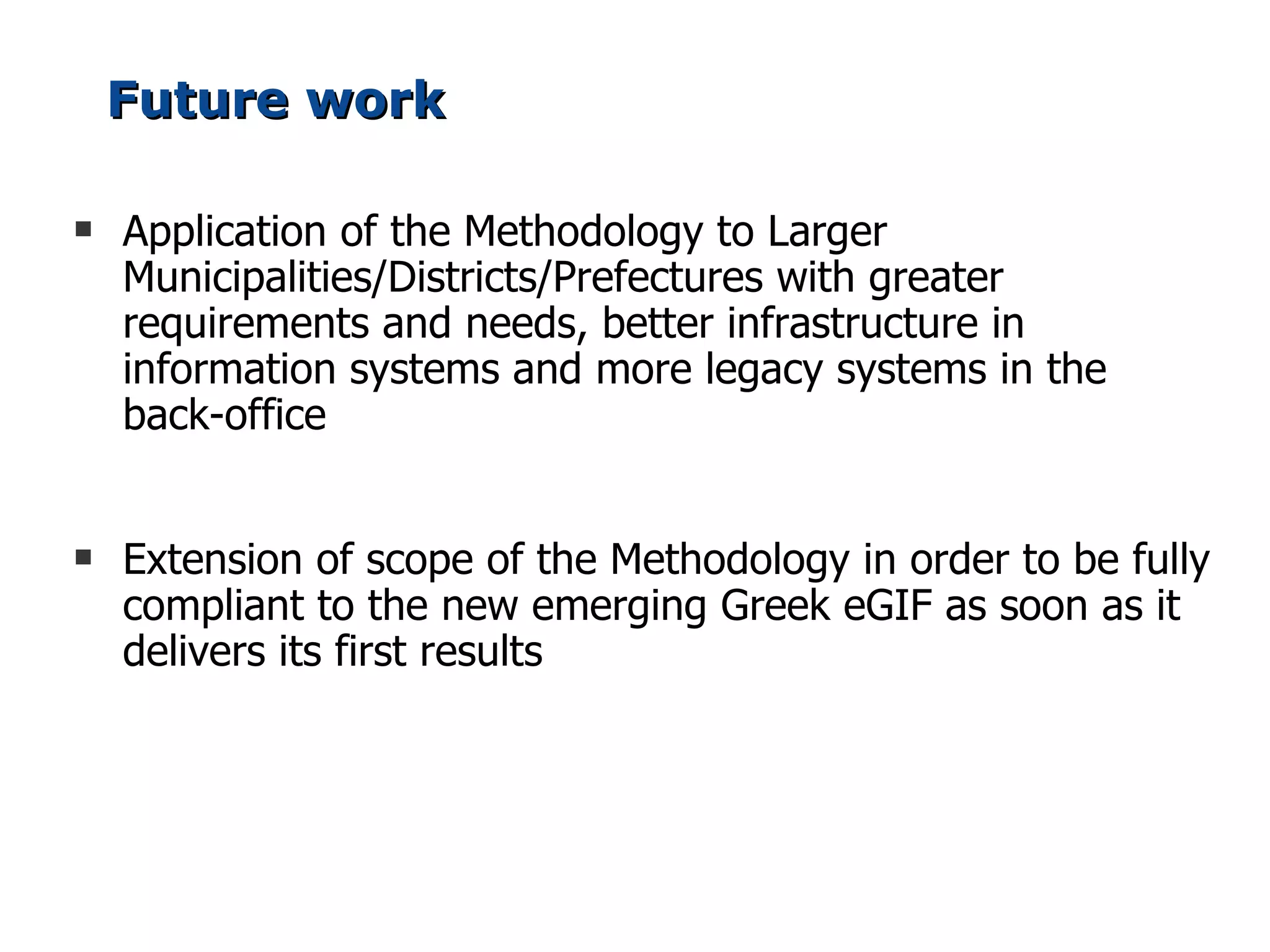 Future work

s   Application of the Methodology to Larger
    Municipalities/Districts/Prefectures with greater
    requirements and needs, better infrastructure in
    information systems and more legacy systems in the
    back-office


s   Extension of scope of the Methodology in order to be fully
    compliant to the new emerging Greek eGIF as soon as it
    delivers its first results
 