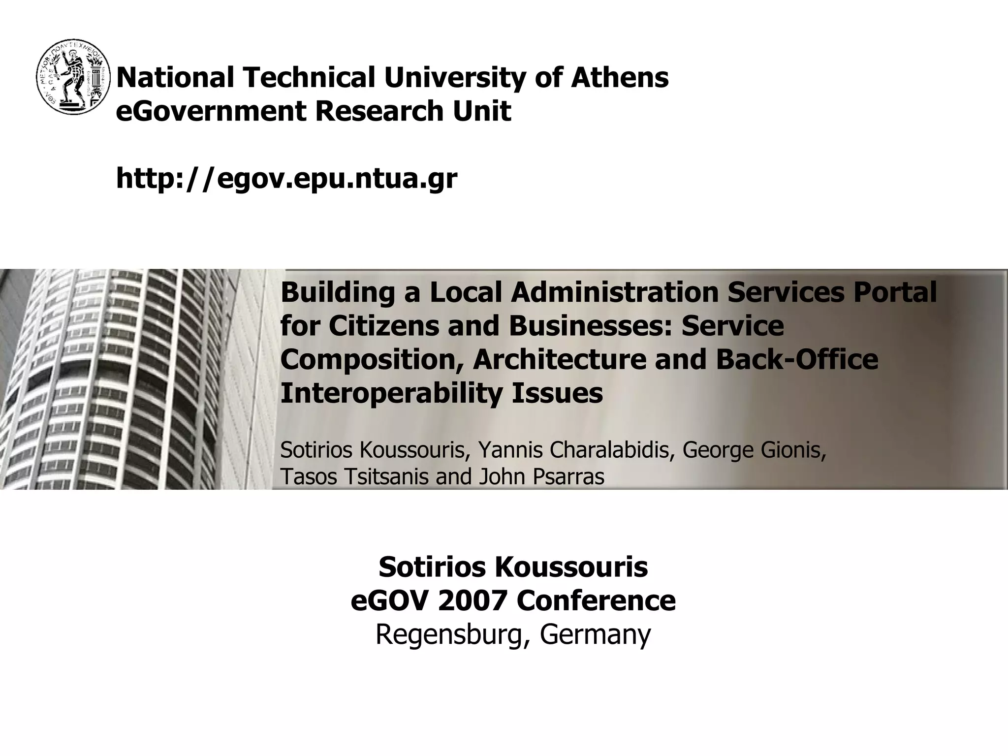 National Technical University of Athens
eGovernment Research Unit

http://egov.epu.ntua.gr



           Building a Local Administration Services Portal
           for Citizens and Businesses: Service
           Composition, Architecture and Back-Office
           Interoperability Issues
           Sotirios Koussouris, Yannis Charalabidis, George Gionis,
           Tasos Tsitsanis and John Psarras



                    Sotirios Koussouris
                  eGOV 2007 Conference
                   Regensburg, Germany
 