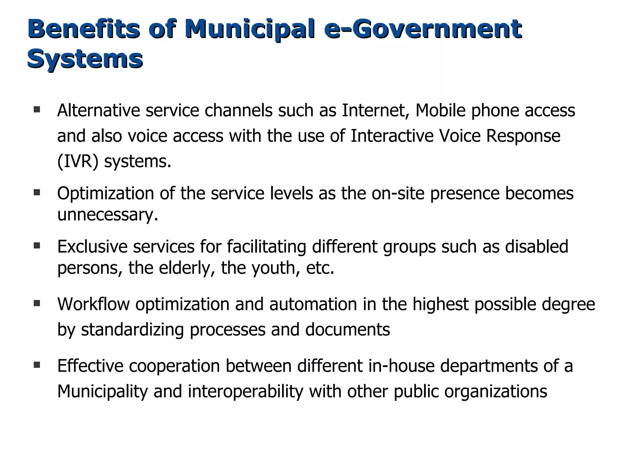 Benefits of Municipal e-Government
Systems
s   Alternative service channels such as Internet, Mobile phone access
    and also voice access with the use of Interactive Voice Response
    (IVR) systems.
s   Optimization of the service levels as the on-site presence becomes
    unnecessary.
s   Exclusive services for facilitating different groups such as disabled
    persons, the elderly, the youth, etc.
s   Workflow optimization and automation in the highest possible degree
    by standardizing processes and documents
s   Effective cooperation between different in-house departments of a
    Municipality and interoperability with other public organizations
 