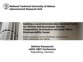National Technical University of Athens
eGovernment Research Unit




           Building a Local Administration Services Portal
           for Citizens and Businesses: Service
           Composition, Architecture and Back-Office
           Interoperability Issues
           Sotirios Koussouris, Yannis Charalabidis, George Gionis,
           Tasos Tsitsanis and John Psarras



                    Sotirios Koussouris
                  eGOV 2007 Conference
                   Regensburg, Germany
 