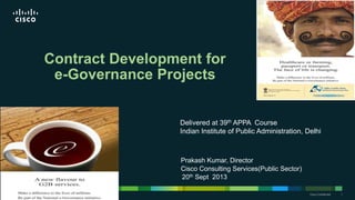 © 2013 Cisco and/or its affiliates. All rights reserved. Cisco Confidential 1Cisco Confidential 1© 2013 Cisco and/or its affiliates. All rights reserved.
Prakash Kumar, Director
Cisco Consulting Services(Public Sector)
Contract Development for
e-Governance Projects
20th Sept 2013
Delivered at 39th APPA Course
Indian Institute of Public Administration, Delhi
 