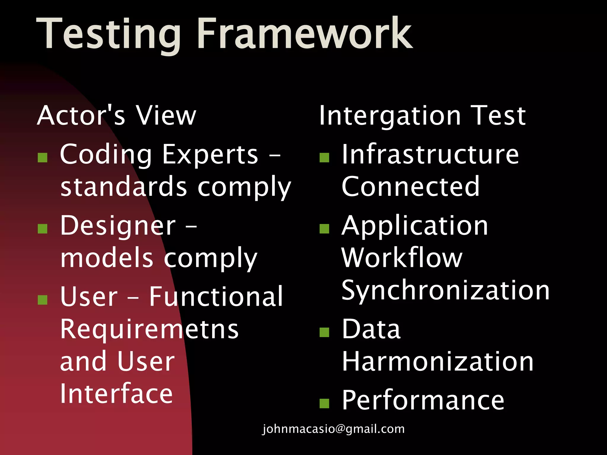 Testing Framework
Actor's View
 Coding Experts –
standards comply
 Designer –
models comply
 User – Functional
Requiremetns
and User
Interface
Intergation Test
 Infrastructure
Connected
 Application
Workflow
Synchronization
 Data
Harmonization
 Performance
johnmacasio@gmail.com
 