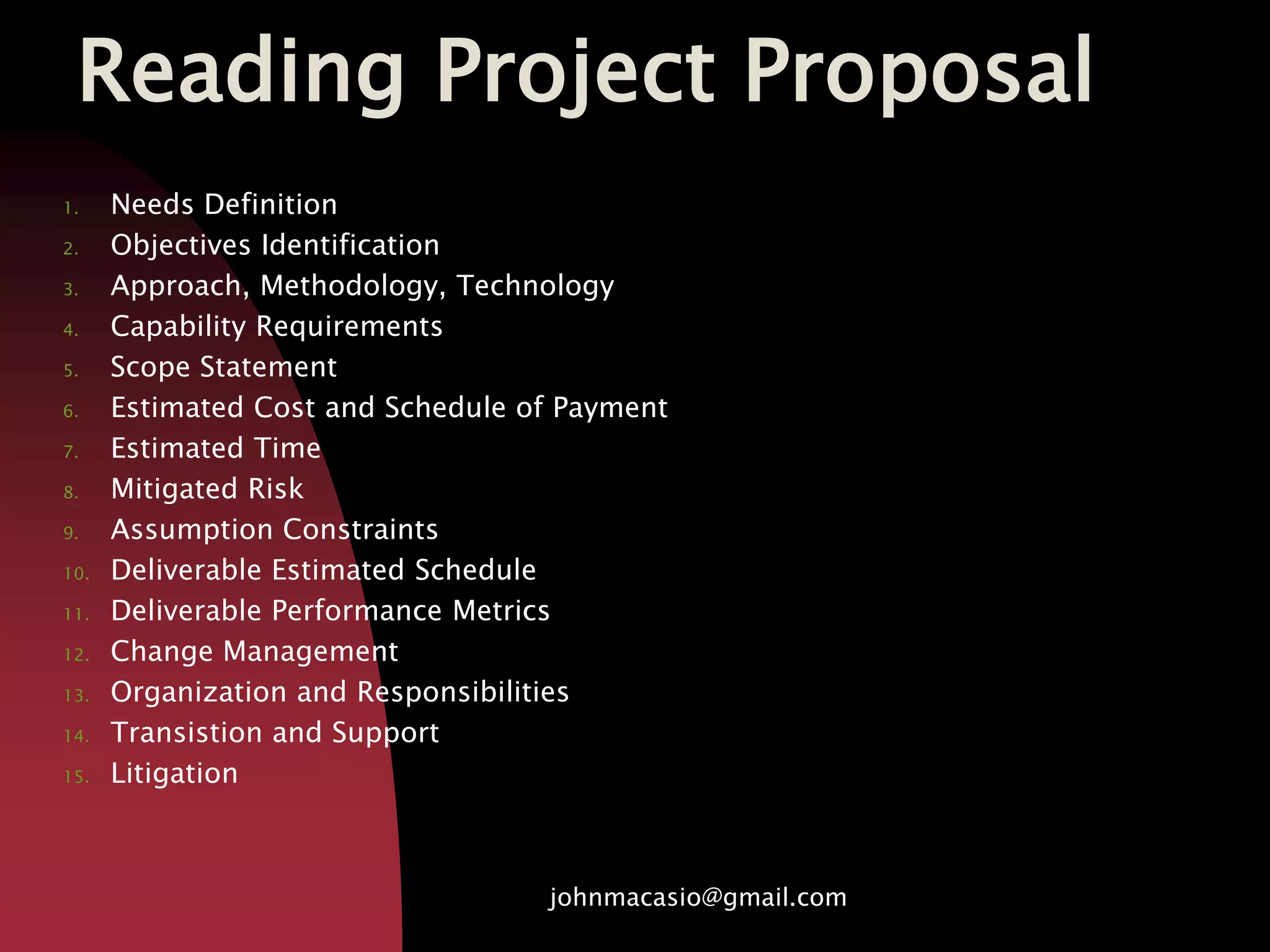 Reading Project Proposal
1. Needs Definition
2. Objectives Identification
3. Approach, Methodology, Technology
4. Capability Requirements
5. Scope Statement
6. Estimated Cost and Schedule of Payment
7. Estimated Time
8. Mitigated Risk
9. Assumption Constraints
10. Deliverable Estimated Schedule
11. Deliverable Performance Metrics
12. Change Management
13. Organization and Responsibilities
14. Transistion and Support
15. Litigation
johnmacasio@gmail.com
 