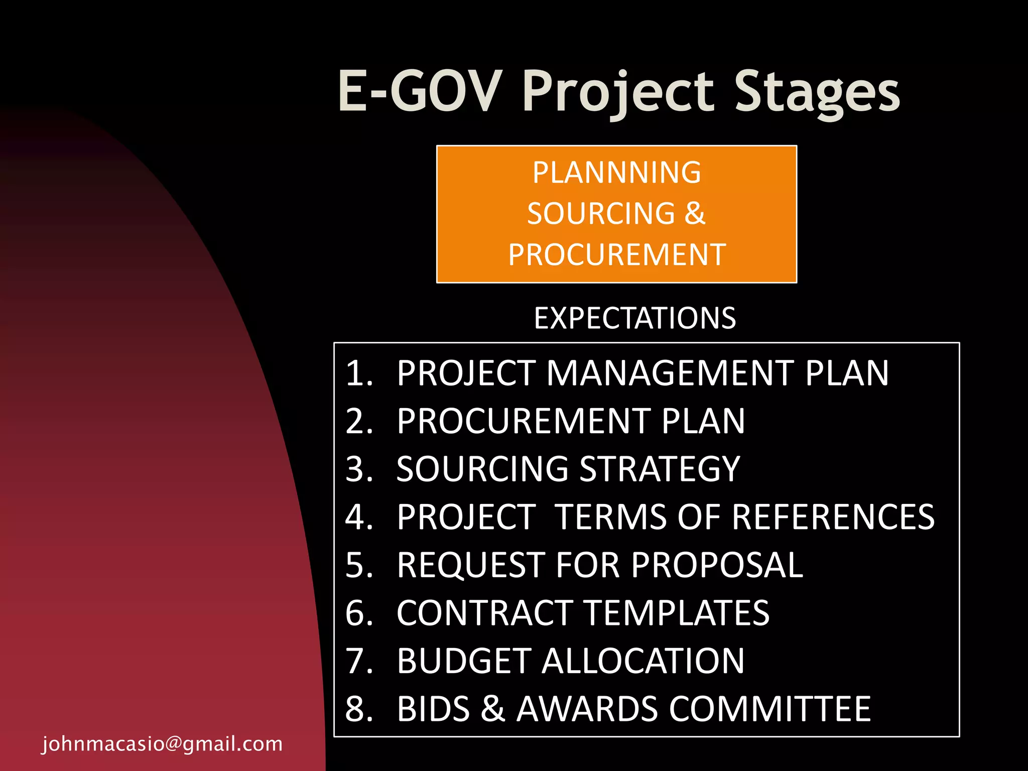 E-GOV Project Stages
johnmacasio@gmail.com
1. PROJECT MANAGEMENT PLAN
2. PROCUREMENT PLAN
3. SOURCING STRATEGY
4. PROJECT TERMS OF REFERENCES
5. REQUEST FOR PROPOSAL
6. CONTRACT TEMPLATES
7. BUDGET ALLOCATION
8. BIDS & AWARDS COMMITTEE
PLANNNING
SOURCING &
PROCUREMENT
EXPECTATIONS
 