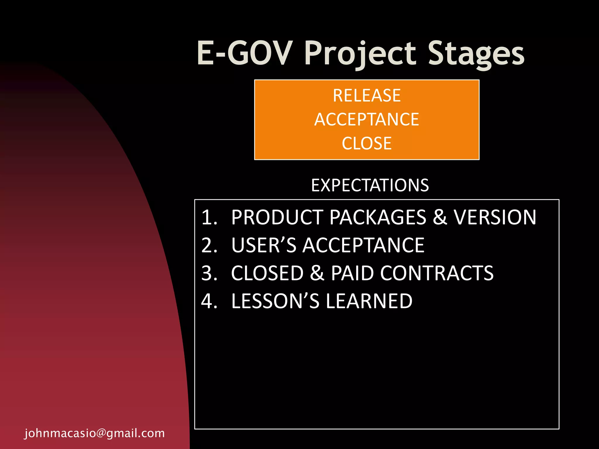 E-GOV Project Stages
johnmacasio@gmail.com
1. PRODUCT PACKAGES & VERSION
2. USER’S ACCEPTANCE
3. CLOSED & PAID CONTRACTS
4. LESSON’S LEARNED
RELEASE
ACCEPTANCE
CLOSE
EXPECTATIONS
 