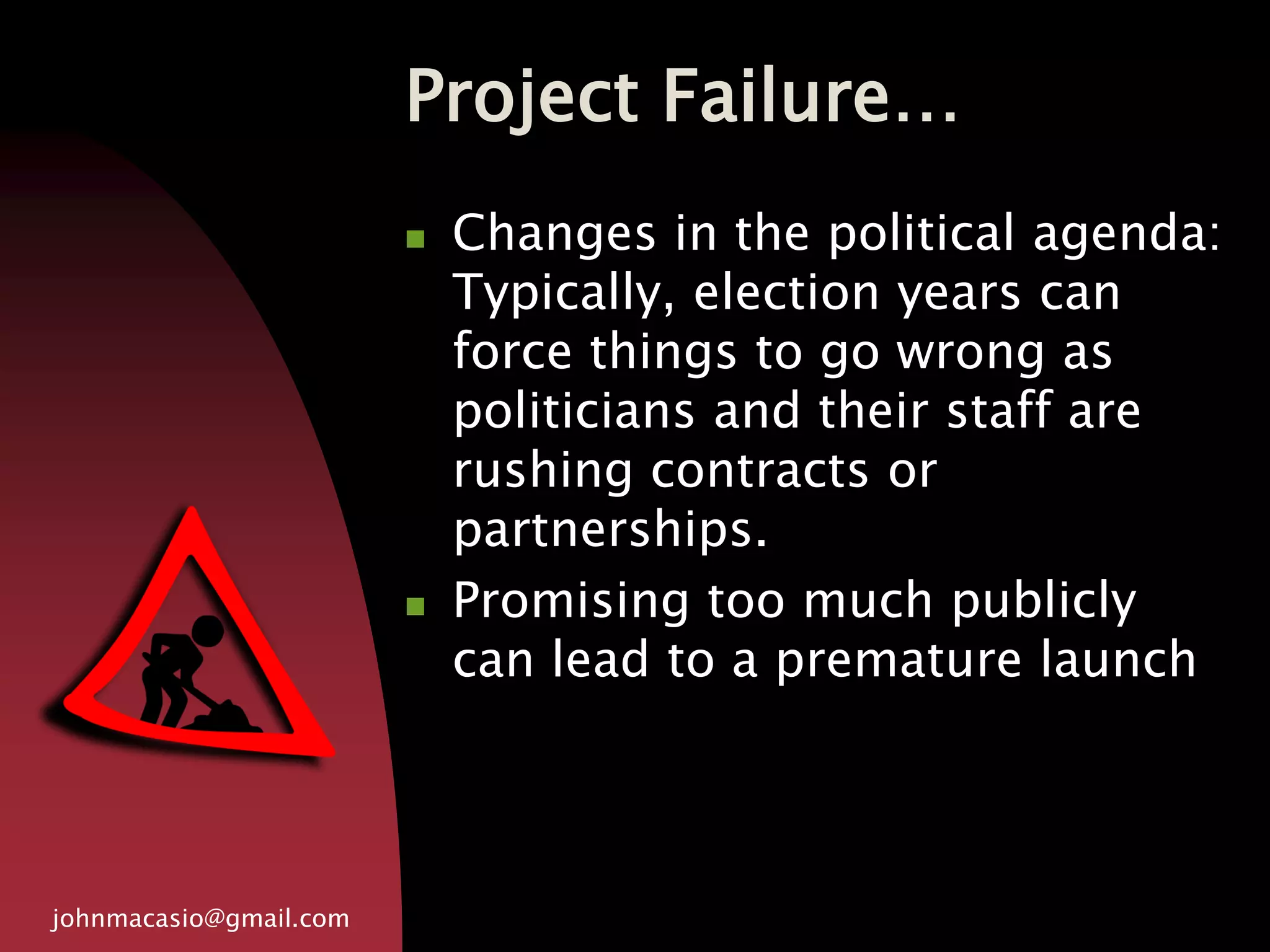 Project Failure…
johnmacasio@gmail.com
 Changes in the political agenda:
Typically, election years can
force things to go wrong as
politicians and their staff are
rushing contracts or
partnerships.
 Promising too much publicly
can lead to a premature launch
 