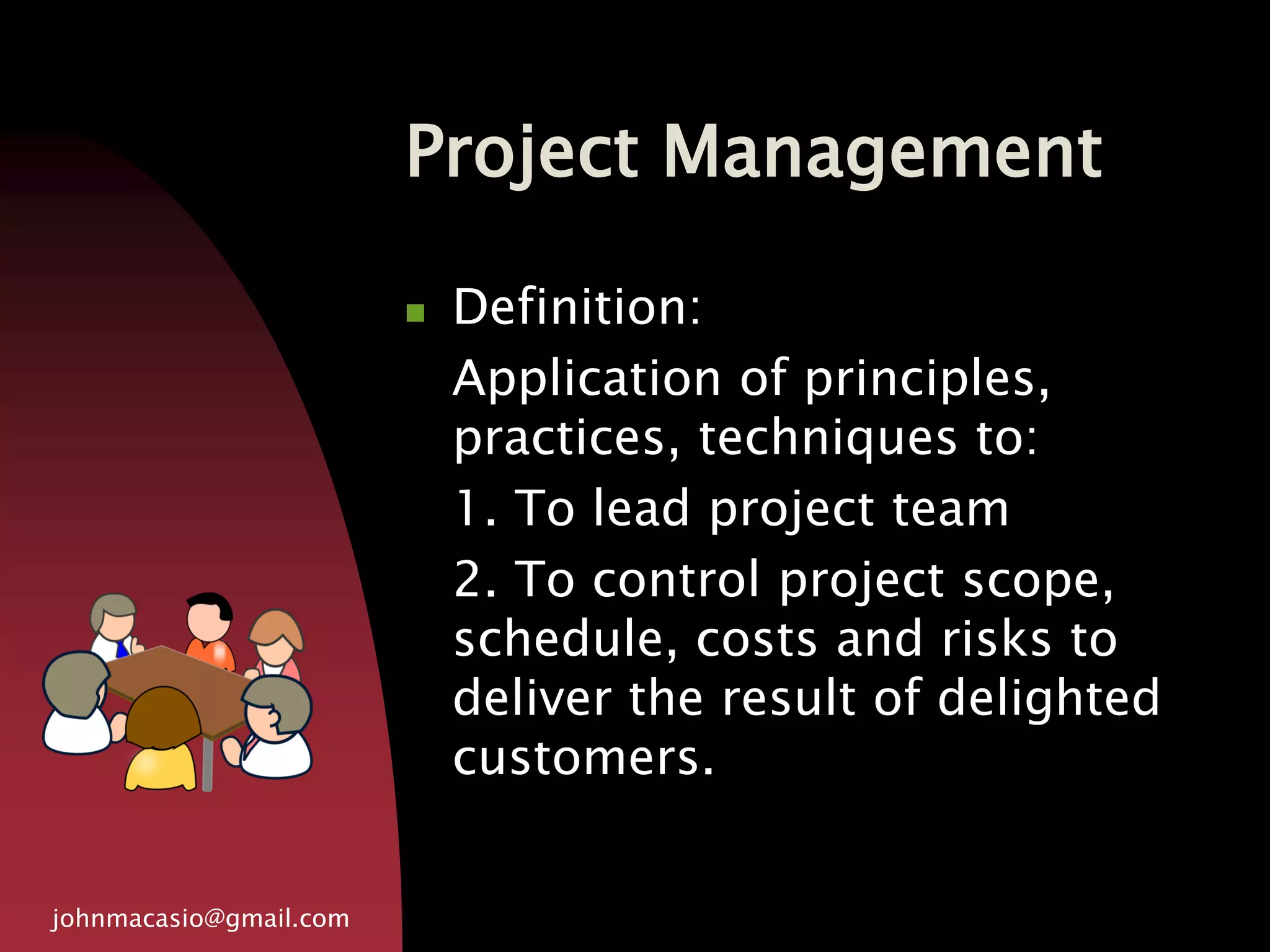 Project Management
johnmacasio@gmail.com
 Definition:
Application of principles,
practices, techniques to:
1. To lead project team
2. To control project scope,
schedule, costs and risks to
deliver the result of delighted
customers.
 