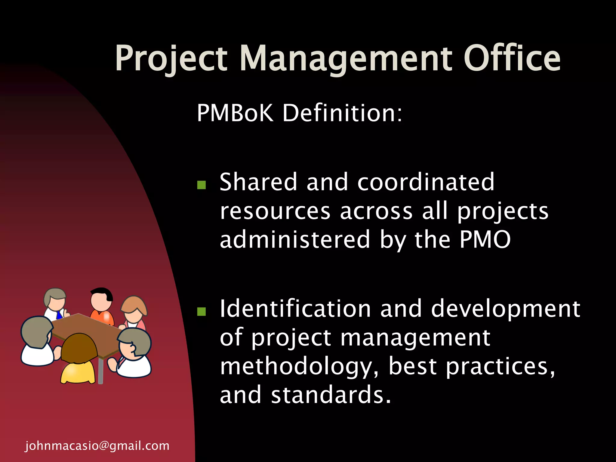 Project Management Office
johnmacasio@gmail.com
PMBoK Definition:
 Shared and coordinated
resources across all projects
administered by the PMO
 Identification and development
of project management
methodology, best practices,
and standards.
 