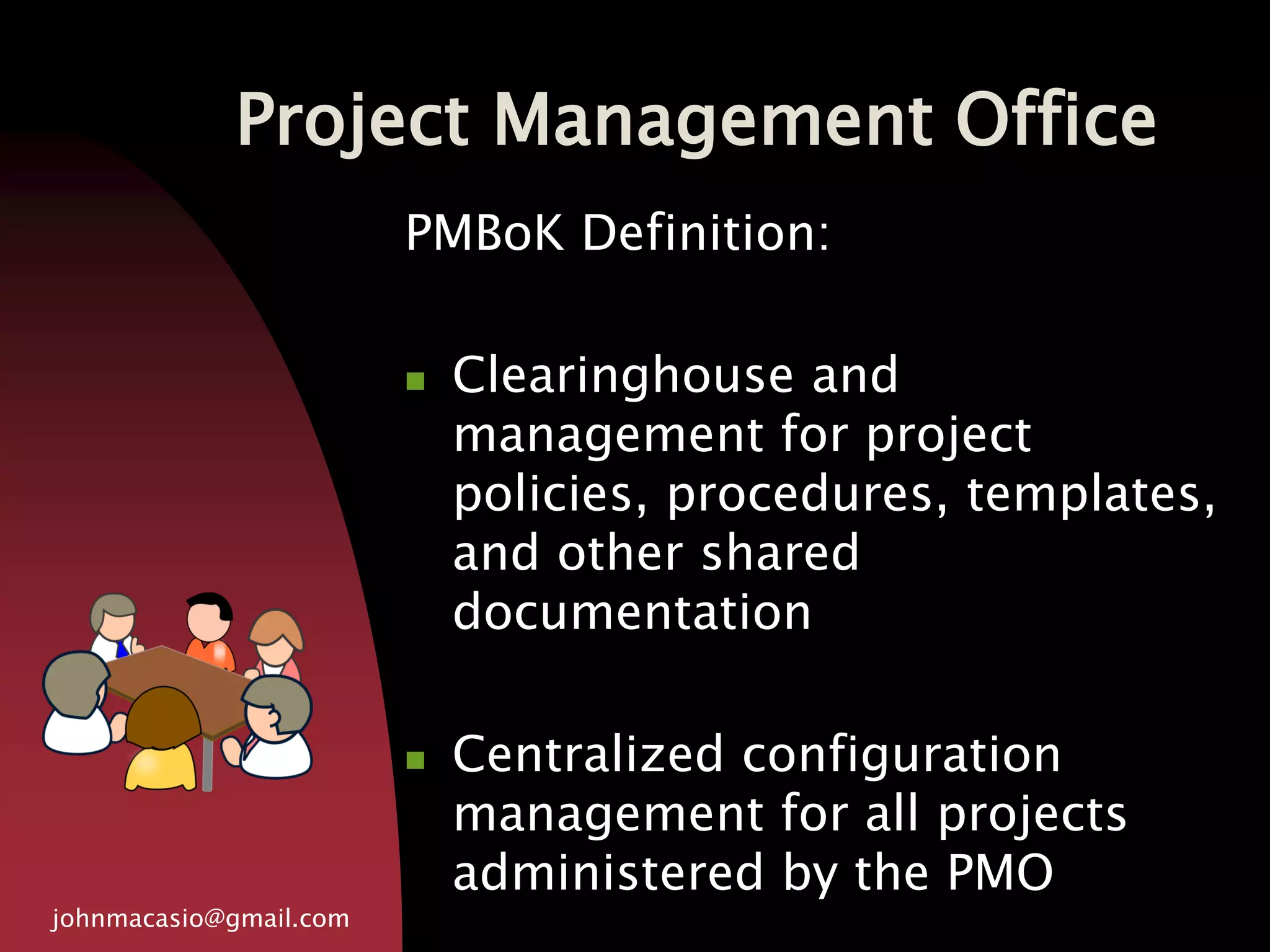 Project Management Office
johnmacasio@gmail.com
PMBoK Definition:
 Clearinghouse and
management for project
policies, procedures, templates,
and other shared
documentation
 Centralized configuration
management for all projects
administered by the PMO
 
