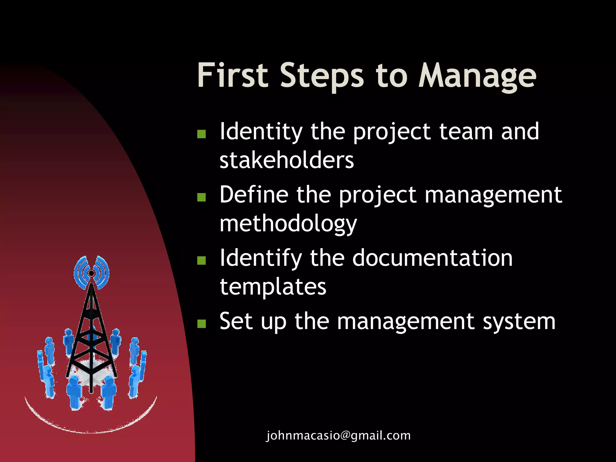 First Steps to Manage
 Identity the project team and
stakeholders
 Define the project management
methodology
 Identify the documentation
templates
 Set up the management system
johnmacasio@gmail.com
 