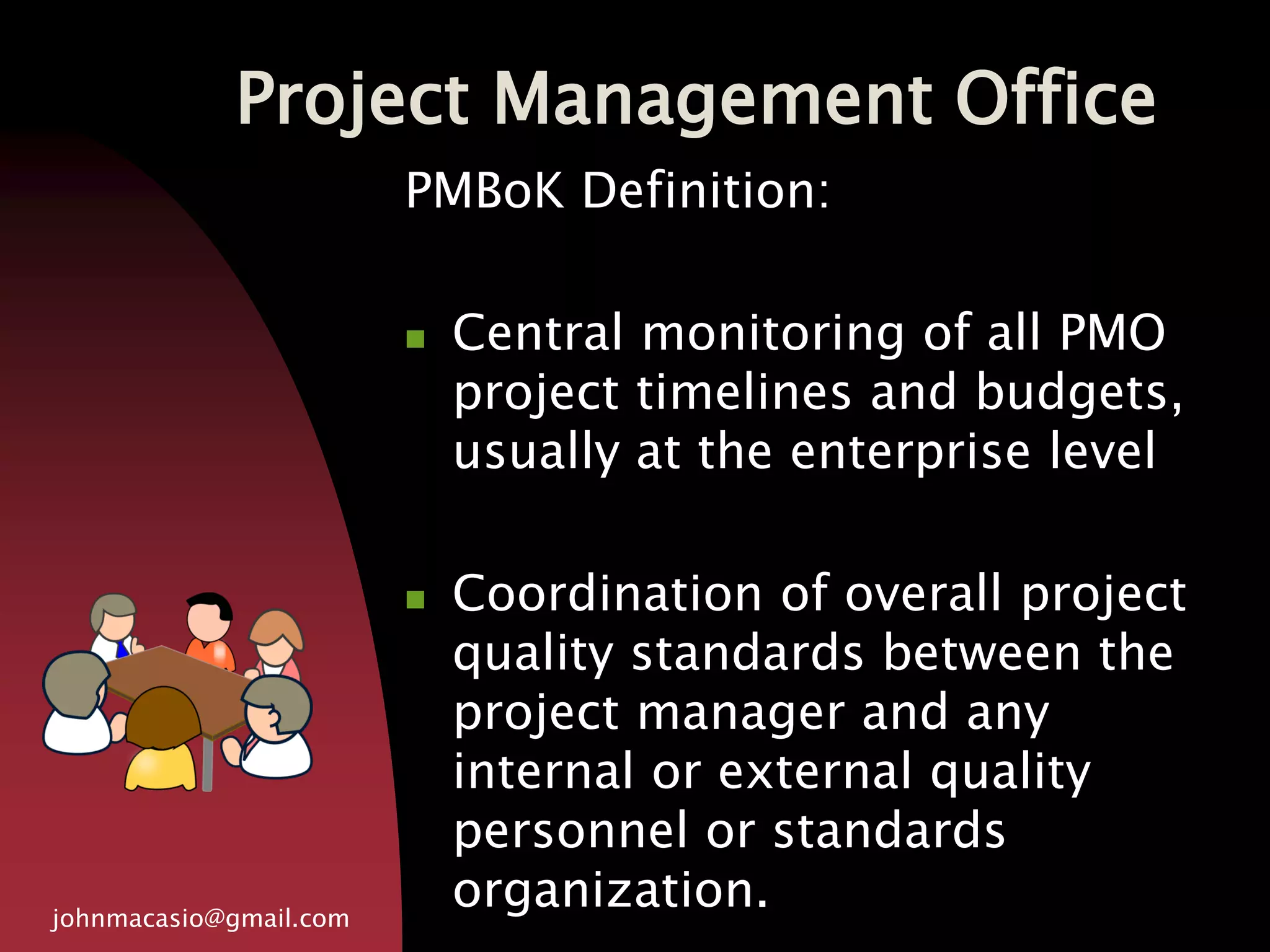 Project Management Office
johnmacasio@gmail.com
PMBoK Definition:
 Central monitoring of all PMO
project timelines and budgets,
usually at the enterprise level
 Coordination of overall project
quality standards between the
project manager and any
internal or external quality
personnel or standards
organization.
 
