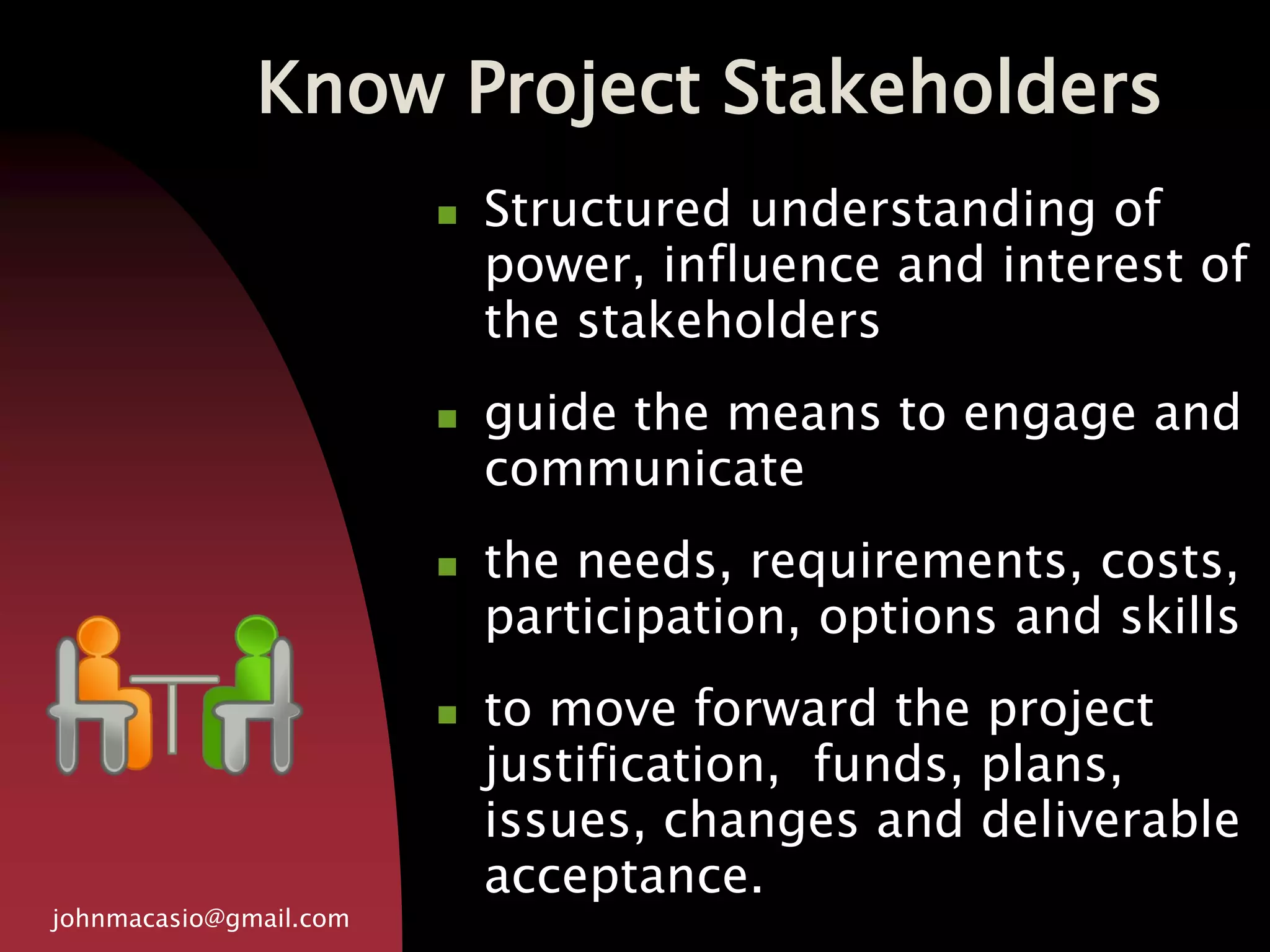 Know Project Stakeholders
johnmacasio@gmail.com
 Structured understanding of
power, influence and interest of
the stakeholders
 guide the means to engage and
communicate
 the needs, requirements, costs,
participation, options and skills
 to move forward the project
justification, funds, plans,
issues, changes and deliverable
acceptance.
 