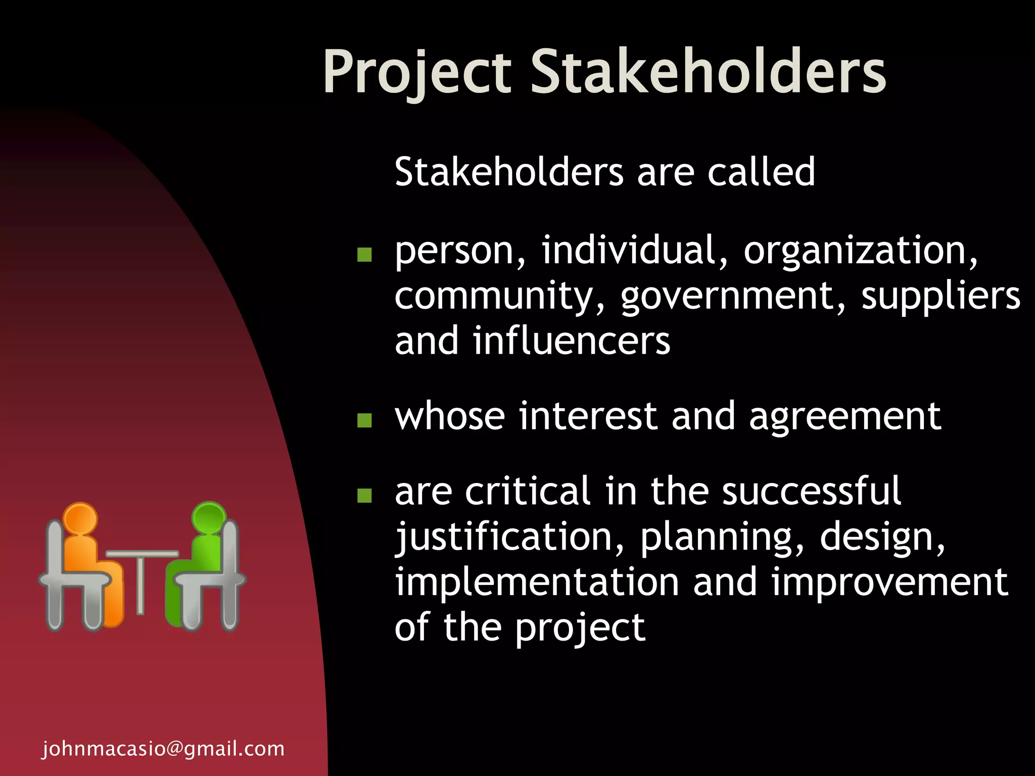 Project Stakeholders
johnmacasio@gmail.com
Stakeholders are called
 person, individual, organization,
community, government, suppliers
and influencers
 whose interest and agreement
 are critical in the successful
justification, planning, design,
implementation and improvement
of the project
 