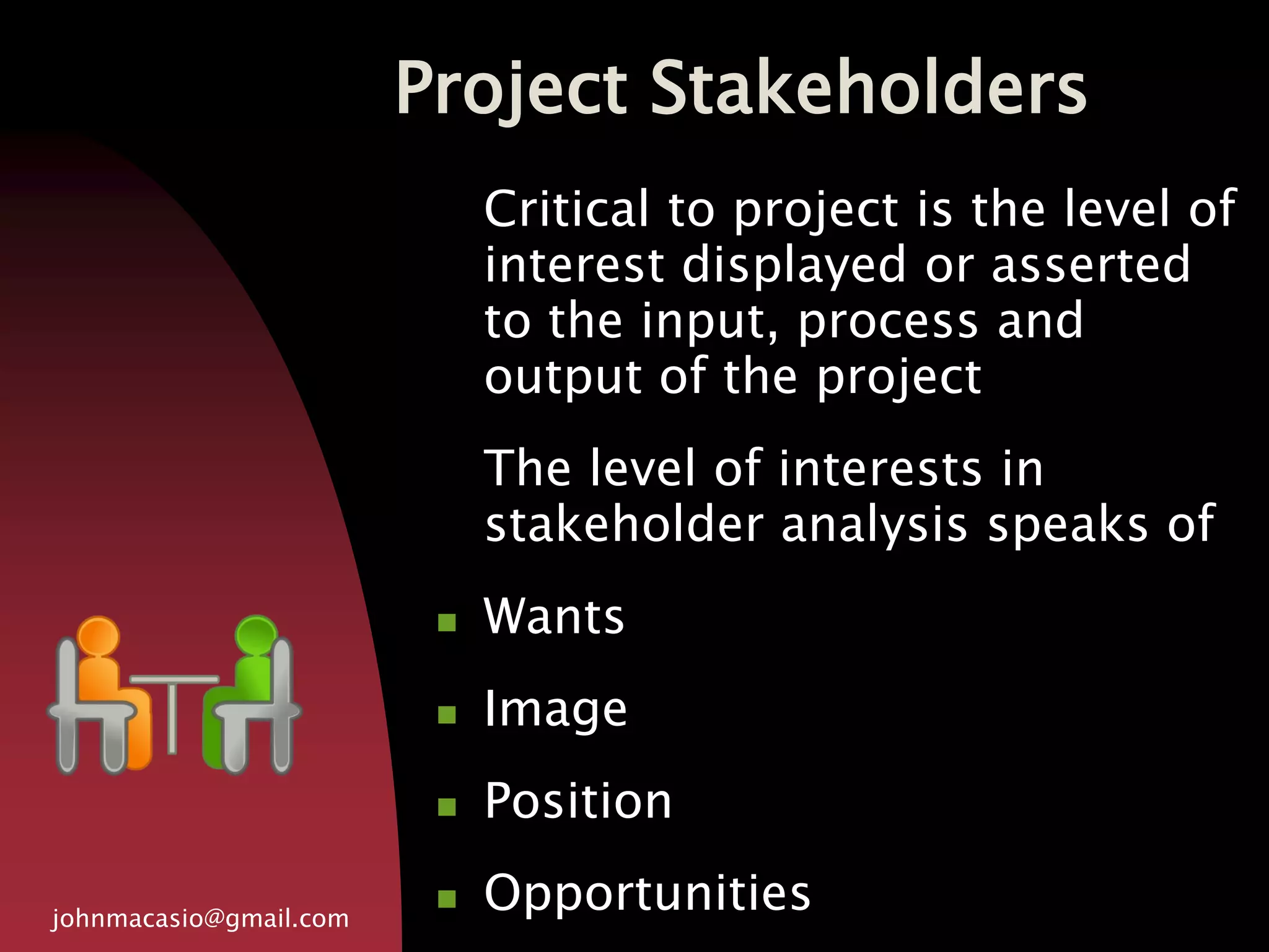 Project Stakeholders
johnmacasio@gmail.com
Critical to project is the level of
interest displayed or asserted
to the input, process and
output of the project
The level of interests in
stakeholder analysis speaks of
 Wants
 Image
 Position
 Opportunities
 