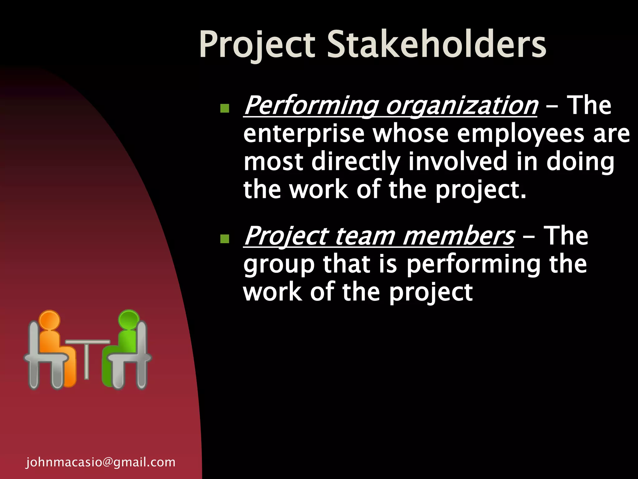 Project Stakeholders
johnmacasio@gmail.com
 Performing organization - The
enterprise whose employees are
most directly involved in doing
the work of the project.
 Project team members - The
group that is performing the
work of the project
 