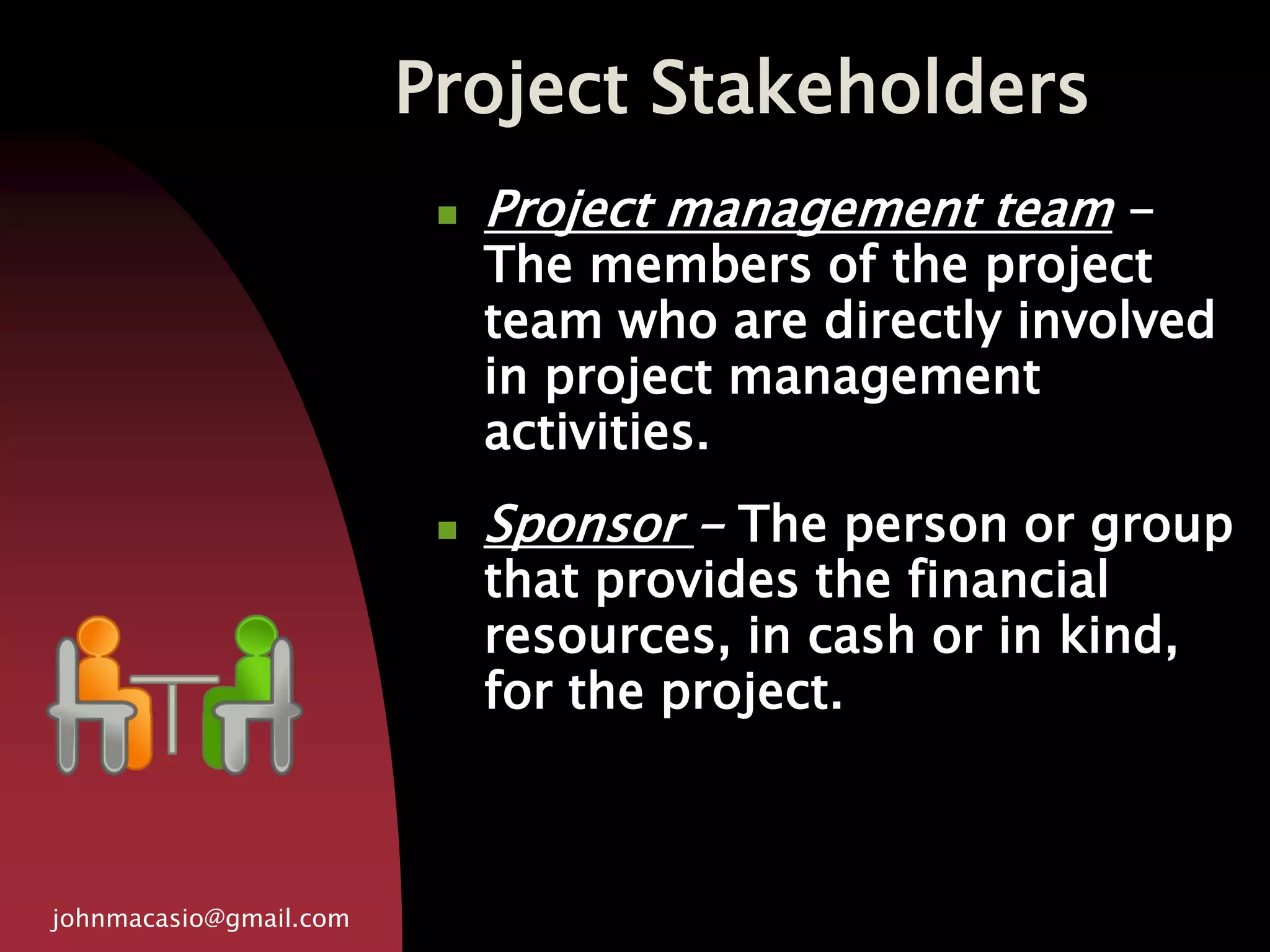 Project Stakeholders
johnmacasio@gmail.com
 Project management team -
The members of the project
team who are directly involved
in project management
activities.
 Sponsor - The person or group
that provides the financial
resources, in cash or in kind,
for the project.
 