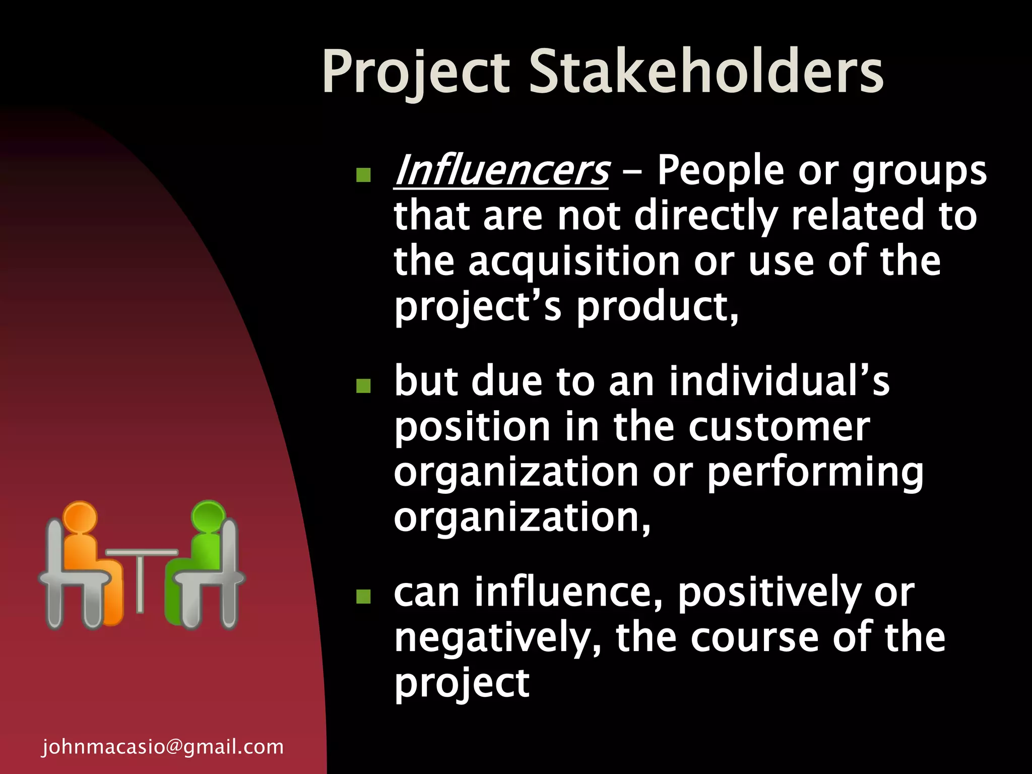 Project Stakeholders
johnmacasio@gmail.com
 Influencers - People or groups
that are not directly related to
the acquisition or use of the
project’s product,
 but due to an individual’s
position in the customer
organization or performing
organization,
 can influence, positively or
negatively, the course of the
project
 