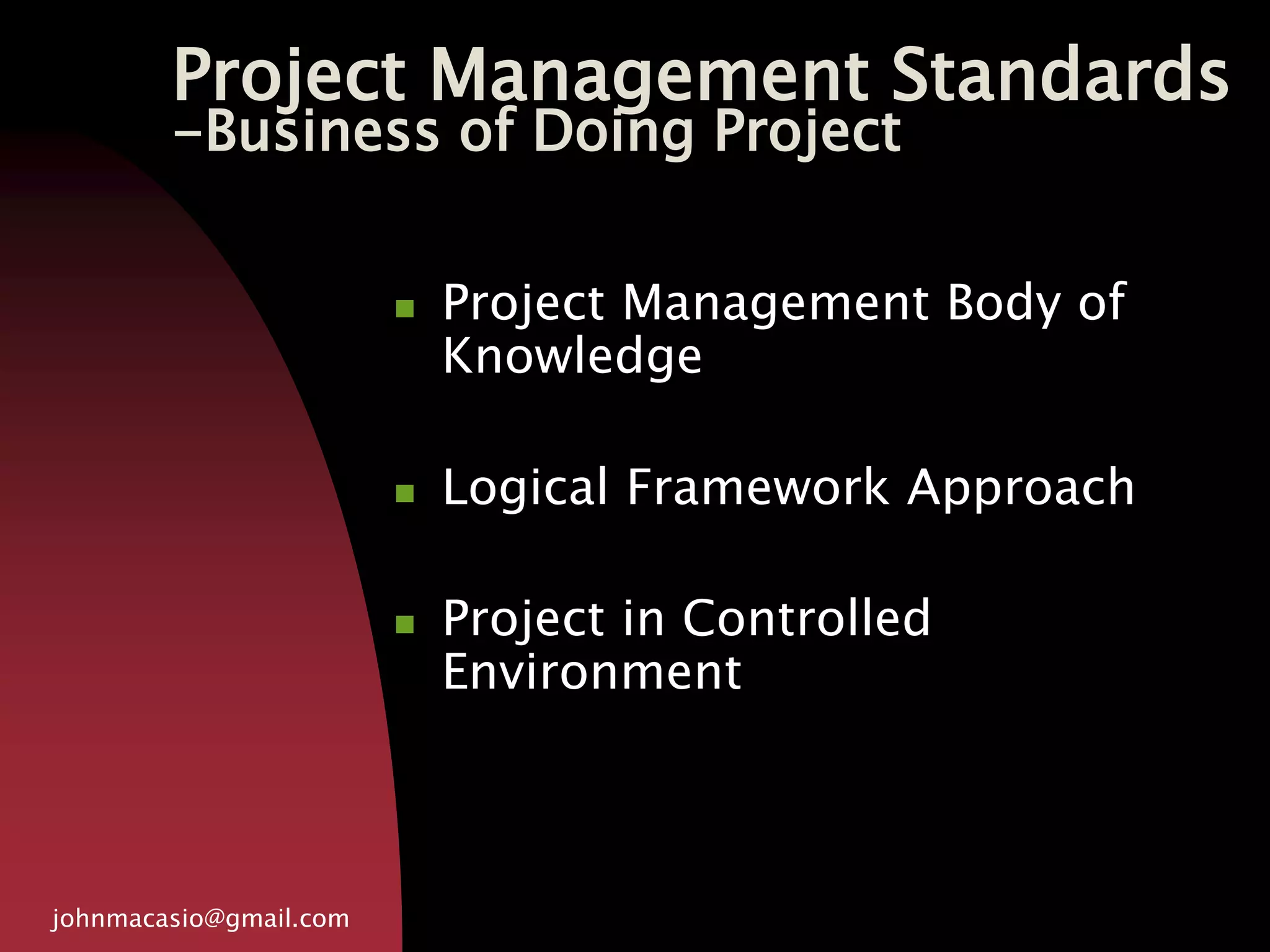 Project Management Standards
-Business of Doing Project
johnmacasio@gmail.com
 Project Management Body of
Knowledge
 Logical Framework Approach
 Project in Controlled
Environment
 