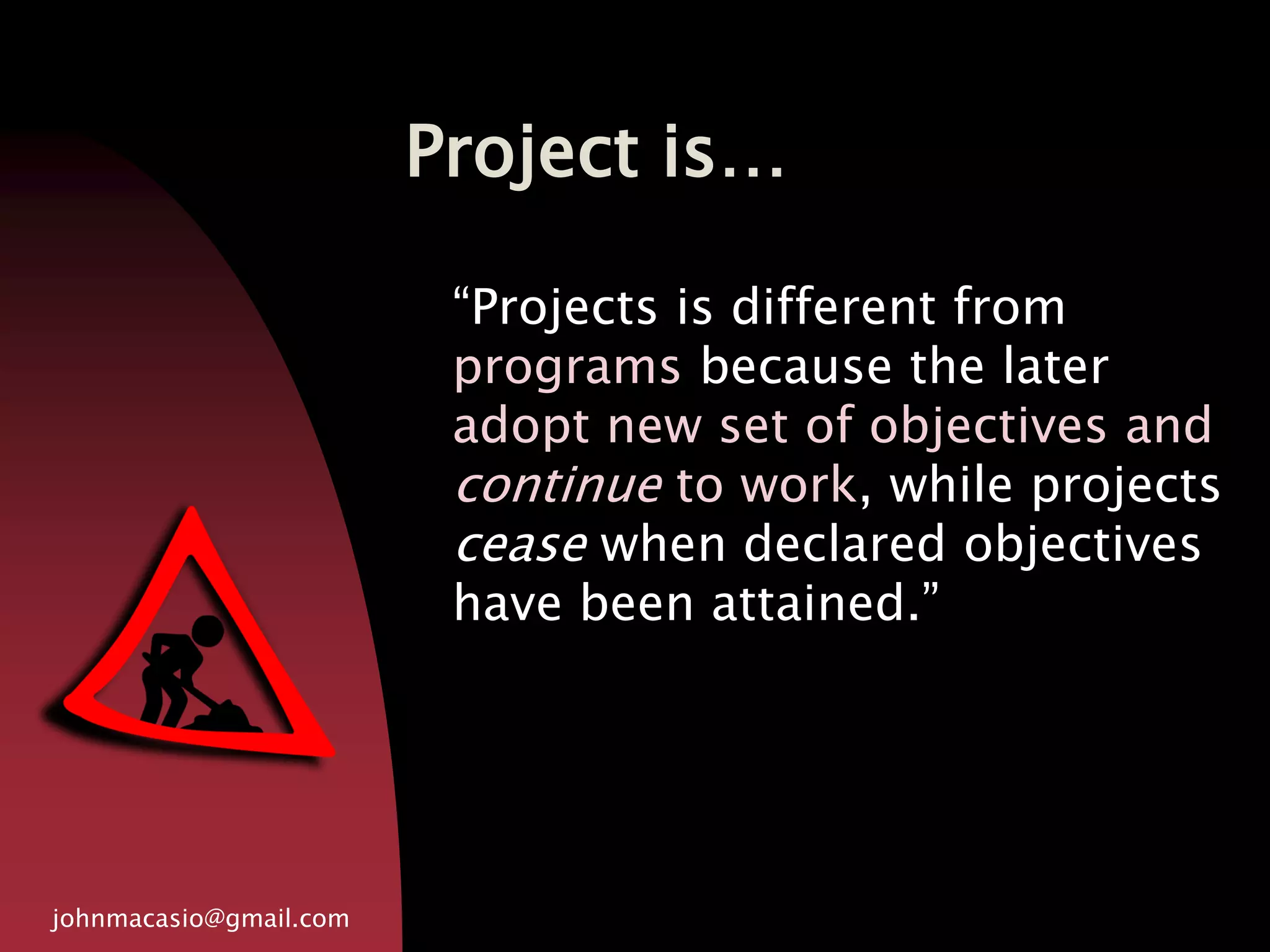 Project is…
johnmacasio@gmail.com
“Projects is different from
programs because the later
adopt new set of objectives and
continue to work, while projects
cease when declared objectives
have been attained.”
 