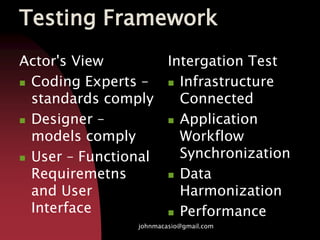 Testing Framework
Actor's View
 Coding Experts –
standards comply
 Designer –
models comply
 User – Functional
Requiremetns
and User
Interface
Intergation Test
 Infrastructure
Connected
 Application
Workflow
Synchronization
 Data
Harmonization
 Performance
johnmacasio@gmail.com
 