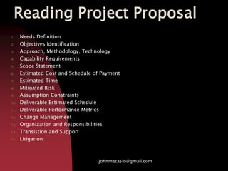 Reading Project Proposal
1. Needs Definition
2. Objectives Identification
3. Approach, Methodology, Technology
4. Capability Requirements
5. Scope Statement
6. Estimated Cost and Schedule of Payment
7. Estimated Time
8. Mitigated Risk
9. Assumption Constraints
10. Deliverable Estimated Schedule
11. Deliverable Performance Metrics
12. Change Management
13. Organization and Responsibilities
14. Transistion and Support
15. Litigation
johnmacasio@gmail.com
 