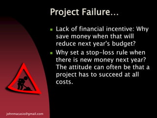 Project Failure…
johnmacasio@gmail.com
 Lack of financial incentive: Why
save money when that will
reduce next year's budget?
 Why set a stop-loss rule when
there is new money next year?
The attitude can often be that a
project has to succeed at all
costs.
 