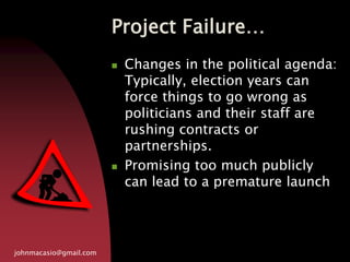 Project Failure…
johnmacasio@gmail.com
 Changes in the political agenda:
Typically, election years can
force things to go wrong as
politicians and their staff are
rushing contracts or
partnerships.
 Promising too much publicly
can lead to a premature launch
 