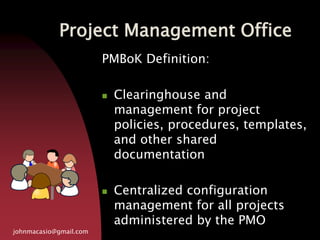 Project Management Office
johnmacasio@gmail.com
PMBoK Definition:
 Clearinghouse and
management for project
policies, procedures, templates,
and other shared
documentation
 Centralized configuration
management for all projects
administered by the PMO
 