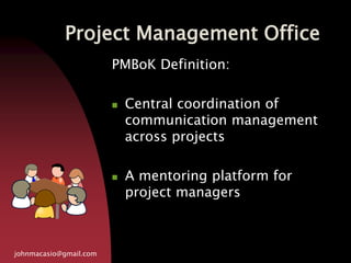 Project Management Office
johnmacasio@gmail.com
PMBoK Definition:
 Central coordination of
communication management
across projects
 A mentoring platform for
project managers
 