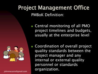 Project Management Office
johnmacasio@gmail.com
PMBoK Definition:
 Central monitoring of all PMO
project timelines and budgets,
usually at the enterprise level
 Coordination of overall project
quality standards between the
project manager and any
internal or external quality
personnel or standards
organization.
 