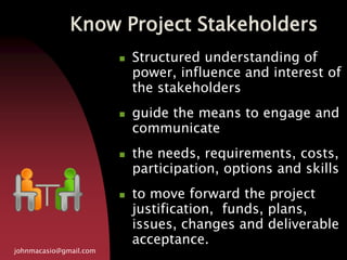 Know Project Stakeholders
johnmacasio@gmail.com
 Structured understanding of
power, influence and interest of
the stakeholders
 guide the means to engage and
communicate
 the needs, requirements, costs,
participation, options and skills
 to move forward the project
justification, funds, plans,
issues, changes and deliverable
acceptance.
 