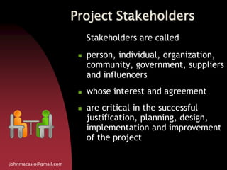 Project Stakeholders
johnmacasio@gmail.com
Stakeholders are called
 person, individual, organization,
community, government, suppliers
and influencers
 whose interest and agreement
 are critical in the successful
justification, planning, design,
implementation and improvement
of the project
 