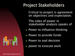Project Stakeholders
johnmacasio@gmail.com
Critical to project is agreement
on objectives and expectation.
The sides of power in
stakeholder analysis speaks of
 Power to influence thinking
 Power to provide funds
 Power to seal decision
 power to execute work
 