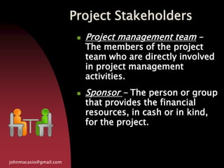 Project Stakeholders
johnmacasio@gmail.com
 Project management team -
The members of the project
team who are directly involved
in project management
activities.
 Sponsor - The person or group
that provides the financial
resources, in cash or in kind,
for the project.
 
