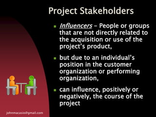 Project Stakeholders
johnmacasio@gmail.com
 Influencers - People or groups
that are not directly related to
the acquisition or use of the
project’s product,
 but due to an individual’s
position in the customer
organization or performing
organization,
 can influence, positively or
negatively, the course of the
project
 