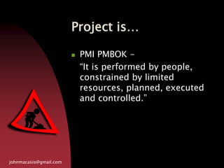 Project is…
johnmacasio@gmail.com
 PMI PMBOK -
“It is performed by people,
constrained by limited
resources, planned, executed
and controlled.”
 