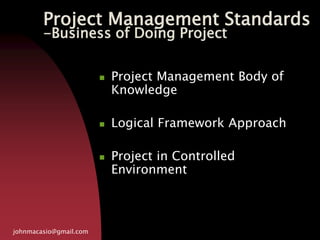 Project Management Standards
-Business of Doing Project
johnmacasio@gmail.com
 Project Management Body of
Knowledge
 Logical Framework Approach
 Project in Controlled
Environment
 