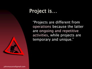 Project is…
johnmacasio@gmail.com
“Projects are different from
operations because the latter
are ongoing and repetitive
activities, while projects are
temporary and unique.”
 