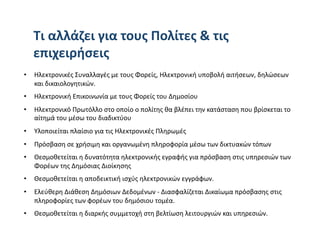 Τι αλλάζει για τους Πολίτες & τις 
   επιχειρήσεις 
•  Ηλεκτρονικές Συναλλαγές με τους Φορείς, Ηλεκτρονική υποβολή αιτήσεων, δηλώσεων 
   και δικαιολογητικών. 
•  Ηλεκτρονική Επικοινωνία με τους Φορείς του Δημοσίου  
•  Ηλεκτρονικό Πρωτόλλο στο οποίο ο πολίτης θα βλέπει την κατάσταση που βρίσκεται το 
   αίτημά του μέσω του διαδικτύου  
•  Υλοποιείται πλαίσιο για τις Ηλεκτρονικές Πληρωμές 
•  Πρόσβαση σε χρήσιμη και οργανωμένη πληροφορία μέσω των δικτυακών τόπων 
•  Θεσμοθετείται η δυνατότητα ηλεκτρονικής εγραφής για πρόσβαση στις υπηρεσιών των 
   Φορέων της Δημόσιας Διοίκησης 
•  Θεσμοθετείται η αποδεικτική ισχύς ηλεκτρονικών εγγράφων. 
•  Ελεύθερη Διάθεση Δημόσιων Δεδομένων ‐ Διασφαλίζεται Δικαίωμα πρόσβασης στις 
   πληροφορίες των φορέων του δημόσιου τομέα. 
•  Θεσμοθετείται η διαρκής συμμετοχή στη βελτίωση λειτουργιών και υπηρεσιών. 
 