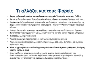 Τι αλλάζει για τους Φορείς 
•  Έχουν το θεσμικό πλαίσιο να παρέχουν ηλεκτρονικές Υπηρεσίες προς τους Πολίτες 
•  Έχουν τη θεσμοθετημένη δυνατότητα διακίνησης ηλεκτρονικών εγγράφων μεταξύ τους  
•  Οι δικτυακοί τόποι όλων των οργανισμών του δημοσίου είναι πλέον οργανικό τμήμα της 
   δομής του φορέα που ενημερώνετε καθημερινά. – παρέχουν λειτουργικούς δικτυακούς 
   τόπους 
•  Διατηρούν μητρώα στα οποία καταγράφουν το σύνολο των υποδομών τους, έχουν τη 
   δυνατότητα να συνεργαστούν με άλλους Φορείς για την απο κοινού παροχή υπηρεσιών 
•  Διατηρούν ηλεκτρονικά αρχεία 
•  Λαμβάνουν μέτρα προστασίας δεδομένων προσωπικού χαρακτήρα 
•  Λειτουργούν καινοτόμες υπηρεσίες (π.χ πρωτόκολλο στο οποίο οι πολίτες θα βλέπουν 
   την αίτηση τους 
•  Είναι συμμέτοχοι στο συνολικό σχεδιασμό αξιοποιώντας τις εσωτερικές τους δυνάμεις 
   και την εμπειρία τους 
•  Yποστηρίζονται με χρηματοδοτικά εργαλεία  για την άμεση απλούστευση των 
   διαδικασιών τους και  ανάπτυξη ασφαλών G2G υπηρεσιών, στην υπηρεσία του πολίτη, 
   αναιρώντας την απαίτηση για παραγωγή έγχαρτου «πιστοποιητικού» 
 