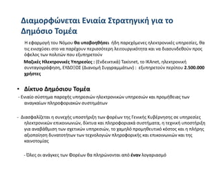 Διαμορφώνεται Eνιαία Στρατηγική για το 
 Δημόσιο Τομέα  
       Η εφαρμογή του Νόμου θα υποβοηθήσει  ήδη παρεχόμενες ηλεκτρονικές υπηρεσίες, θα 
      τις ενισχύσει στο να παρέχουν περισσότερη λειτουργικότητα και να διασυνδεθούν προς 
      όφελος των πολιτών που εξυπηρετούν  
      Μαζικές Ηλεκτρονικές Υπηρεσίες : (Ενδεικτικά) Taxisnet, το ΙΚΑnet, ηλεκτρονική 
      συνταγογράφηση, ΕΥΔΟΞΟΣ (Διανομή Συγγραμμάτων) :  εξυπηρετούν περίπου 2.500.000 
      χρήστες 


•  Δίκτυο Δημόσιου Τομέα 
 ‐ Ενιαίο σύστημα παροχής υπηρεσιών ηλεκτρονικών υπηρεσιών και προμήθειας των 
    αναγκαίων πληροφοριακών συστημάτων 

‐  Διασφαλίζεται η συνεχής υποστήριξη των φορέων της Γενικής Κυβέρνησης σε υπηρεσίες 
    ηλεκτρονικών επικοινωνιών, δίκτυα και πληροφοριακά συστήματα, η τεχνική υποστήριξη 
    για αναβάθμιση των σχετικών υπηρεσιών, το χαμηλό προμηθευτικό κόστος και η πλήρης 
    αξιοποίηση δυνατοτήτων των τεχνολογιών πληροφορικής και επικοινωνιών και της 
    καινοτομίας 

      ‐ Όλες οι ανάγκες των Φορέων θα πληρώνονται από έναν λογαριασμό  
 